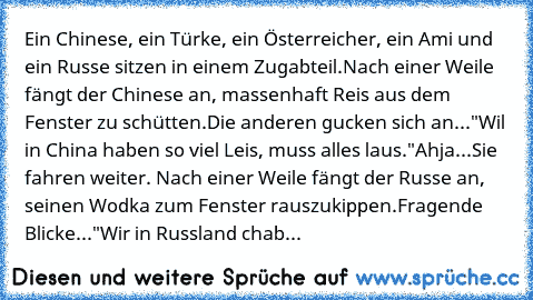 Ein Chinese, ein Türke, ein Österreicher, ein Ami und ein Russe sitzen in einem Zugabteil.
Nach einer Weile fängt der Chinese an, massenhaft Reis aus dem Fenster zu schütten.
Die anderen gucken sich an...
"Wil in China haben so viel Leis, muss alles laus."
Ahja...
Sie fahren weiter. Nach einer Weile fängt der Russe an, seinen Wodka zum Fenster rauszukippen.
Fragende Blicke...
"Wir in Russland c...