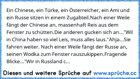 Ein Chinese, ein Türke, ein Österreicher, ein Ami und ein Russe sitzen in einem Zugabteil.
Nach einer Weile fängt der Chinese an, massenhaft Reis aus dem Fenster zu schütten.
Die anderen gucken sich an...
"Wil in China haben so viel Leis, muss alles laus."
Ahja...
Sie fahren weiter. Nach einer Weile fängt der Russe an, seinen Wodka zum Fenster rauszukippen.
Fragende Blicke...
"Wir in Russland c...