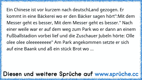 Ein Chinese ist vor kurzem nach deutschLand gezogen. Er kommt in eine Bäckerei wo er den Bäcker sagen hört'':Mit dem Messer geht es besser, Mit dem Messer geht es besser.'' Nach einer weile war er auf dem weg zum Park wo er dann an einem Fußballstadion vorbei lief und die Zuschauer Jubeln hörte: Olle olee olee oleeeeeeeee'' Am Park angekommen setzte er sich auf eine Baank und aß ein stück Brot ...