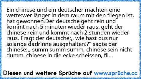 Ein chinese und ein deutscher machten eine wette:
wer länger in dem raum mit den fliegen ist, hat gewonnen.
Der deutsche geht rein und kommt nach 5 minuten wieder raus. geht der chinese rein und kommt nach 2 stunden wieder raus. Fragt der deutsche:,, wie hast dus nur solange dadrinne ausgehalten!?'' sagte der chinese:,, summ summ summ, chinese sein nicht dumm. chinese in die ecke scheissen, fliege...