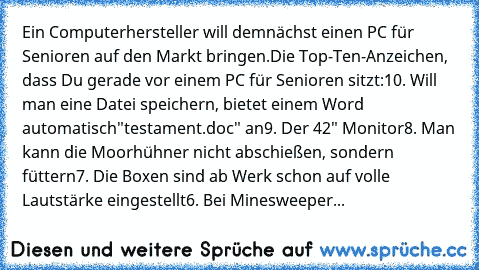 Ein Computerhersteller will demnächst einen PC für Senioren auf den Markt bringen.
Die Top-Ten-Anzeichen, dass Du gerade vor einem PC für Senioren sitzt:
10. Will man eine Datei speichern, bietet einem Word automatisch"testament.doc" an
9. Der 42" Monitor
8. Man kann die Moorhühner nicht abschießen, sondern füttern
7. Die Boxen sind ab Werk schon auf volle Lautstärke eingestellt
6. Bei Mineswee...