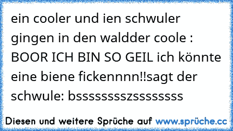 ein cooler und ien schwuler gingen in den wald
der coole : BOOR ICH BIN SO GEIL ich könnte eine biene fickennnn!!
sagt der schwule: bsssssssszssssssss