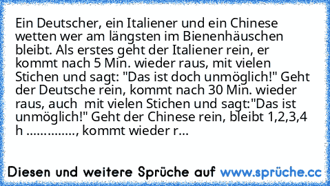 Ein Deutscher, ein Italiener und ein Chinese wetten wer am längsten im Bienenhäuschen bleibt. Als erstes geht der Italiener rein, er kommt nach 5 Min. wieder raus, mit vielen Stichen und sagt: "Das ist doch unmöglich!" Geht der Deutsche rein, kommt nach 30 Min. wieder raus, auch  mit vielen Stichen und sagt:"Das ist unmöglich!" Geht der Chinese rein, bleibt 1,2,3,4 h .............., kommt wiede...