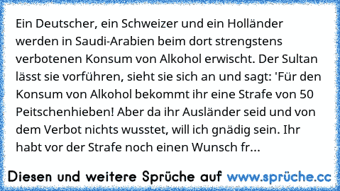 Ein Deutscher, ein Schweizer und ein Holländer werden in Saudi-Arabien beim dort strengstens verbotenen Konsum von Alkohol erwischt. Der Sultan lässt sie vorführen, sieht sie sich an und sagt: 'Für den Konsum von Alkohol bekommt ihr eine Strafe von 50 Peitschenhieben! Aber da ihr Ausländer seid und von dem Verbot nichts wusstet, will ich gnädig sein. Ihr habt vor der Strafe noch einen Wunsch fr...