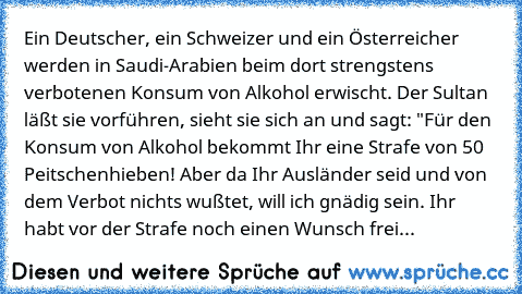 Ein Deutscher, ein Schweizer und ein Österreicher werden in Saudi-Arabien beim dort strengstens verbotenen Konsum von Alkohol erwischt. Der Sultan läßt sie vorführen, sieht sie sich an und sagt: "Für den Konsum von Alkohol bekommt Ihr eine Strafe von 50 Peitschenhieben! Aber da Ihr Ausländer seid und von dem Verbot nichts wußtet, will ich gnädig sein. Ihr habt vor der Strafe noch einen Wunsch f...