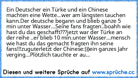 Ein Deutscher ein Türke und ein Chinese machten eine Wette...wer am längsten tauchen kann.Der deutsche begann und blieb ganze 5 min unter Wasser...Seine fans fragten..boahh wie hast du das geschafft???jetzt war der Türke an der reihe ..er blieb 10 min.unter Wasser...mensch wie hast du das gemacht fragten ihn seine fans!!!zuguterletzt der Chinese:)))ein ganzes Jahr verging...Plötzlich tauchte er...