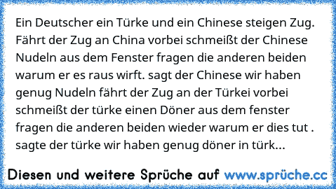 Ein Deutscher ein Türke und ein Chinese steigen Zug. Fährt der Zug an China vorbei schmeißt der Chinese Nudeln aus dem Fenster fragen die anderen beiden warum er es raus wirft. sagt der Chinese wir haben genug Nudeln fährt der Zug an der Türkei vorbei schmeißt der türke einen Döner aus dem fenster fragen die anderen beiden wieder warum er dies tut . sagte der türke wir haben genug döner in türk...