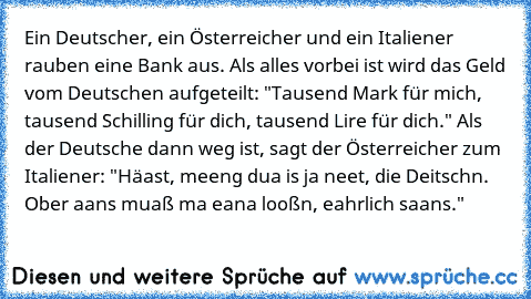 Ein Deutscher, ein Österreicher und ein Italiener rauben eine Bank aus. Als alles vorbei ist wird das Geld vom Deutschen aufgeteilt: "Tausend Mark für mich, tausend Schilling für dich, tausend Lire für dich." Als der Deutsche dann weg ist, sagt der Österreicher zum Italiener: "Häast, meeng dua is ja neet, die Deitschn. Ober aans muaß ma eana looßn, eahrlich saans."