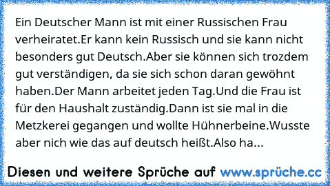 Ein Deutscher Mann ist mit einer Russischen Frau verheiratet.Er kann kein Russisch und sie kann nicht besonders gut Deutsch.Aber sie können sich trozdem gut verständigen, da sie sich schon daran gewöhnt haben.Der Mann arbeitet jeden Tag.Und die Frau ist für den Haushalt zuständig.Dann ist sie mal in die Metzkerei gegangen und wollte Hühnerbeine.Wusste aber nich wie das auf deutsch heißt.Also hat s...