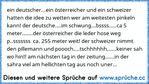 ein deutscher...ein österreicher und ein schweizer hatten die idee zu wetten wer am weitesten pinkeln kann! der deutsche....im schwung...bssss.....ca 5 meter.......der österreicher die leder hose weg p..sssssss  ca. 255 meter weit! der schweizer nimmt den pillemann und poooch....tschhhhhh......keiner sah wo hin!! am nächsten tag in der zeitung......in der sahra viel am hellichten tag aus noch u...