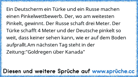 Ein Deutscherm ein Türke und ein Russe machen einen Pinkelwettbewerb. Der, wo am weitesten Pinkelt, gewinnt. Der Russe schaft drei Meter. Der Türke schafft 4 Meter und der Deutsche pinkelt so weit, dass keiner sehen kann, wie er auf dem Boden aufprallt.
Am nächsten Tag steht in der Zeitung:
"Goldregen über Kanada"