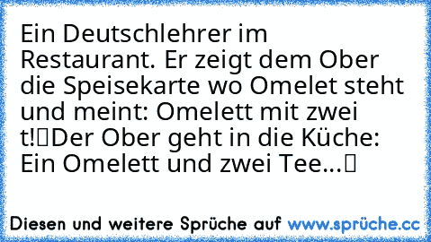 Ein Deutschlehrer im Restaurant. Er zeigt dem Ober die Speisekarte wo ‘Omelet’ steht und meint: „Omelett mit zwei ‘t’!“
Der Ober geht in die Küche: „Ein Omelett und zwei Tee...“