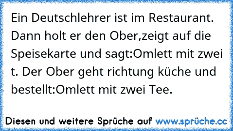 Ein Deutschlehrer ist im Restaurant. Dann holt er den Ober,zeigt auf die Speisekarte und sagt:Omlett mit zwei t. Der Ober geht richtung küche und bestellt:Omlett mit zwei Tee.