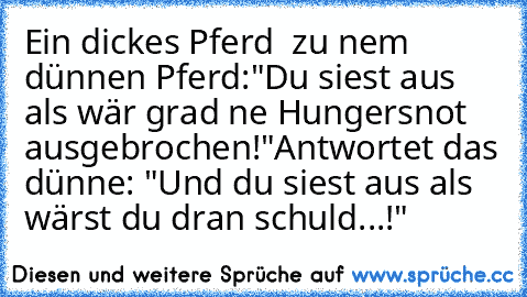 Ein dickes Pferd  zu nem dünnen Pferd:
"Du siest aus als wär grad ne Hungersnot ausgebrochen!"
Antwortet das dünne: "Und du siest aus als wärst du dran schuld...!"