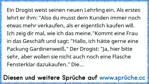 Ein Drogist weist seinen neuen Lehrling ein. Als erstes lehrt er ihm: "Also du musst dem Kunden immer noch etwas mehr verkaufen, als er eigentlich kaufen will. Ich zeig dir mal, wie ich das meine."
Kommt eine Frau in das Geschäft und sagt: "Hallo, ich hätte gerne eine Packung Gardinenweiß." Der Drogist: "Ja, hier bitte sehr, aber wollen sie nicht auch noch eine Flasche Fensterklar dazukaufen." ...