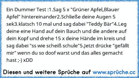 Ein Dummer Test :
1.Sag 5 x "Grüner Apfel,Blauer Apfel" hintereinander
2.Schließe deine Augen 5 sek
3.klatsch 10 mal und sag dabei "Teddy Bär"
4.Leg deine eine Hand auf dein Bauch und die andere auf dein Kopf und drehe 15 x deine Hände im kreis und sag dabei "ss wie scheiß schule"
5.Jetzt drücke "gefällt mir" wenn du so doof warst und das alles gemacht hast ;-) xDD