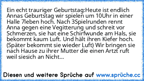 Ein echt trauriger Geburtstag:
Heute ist endlich Annas Geburtstag wir spielen um 10Uhr in einer Halle 7leben hoch. Nach 3Spielrunden rennt Anna gegen eine Vegitterung und schreit vor Schmerzen, sie hat eine Schirfwunde am Hals, sie bekommt kaum Luft. Und hält ihren Kiefer hoch. (Später bekommt sie wieder Luft) Wir bringen sie nach Hause zu ihrer Mutter die einen Artzt ruft weil siesich an Nichts e...