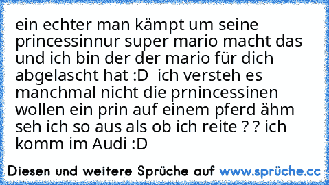 ein echter man kämpt um seine princessin
nur super mario macht das und ich bin der der mario für dich abgelascht hat :D 
 ich versteh es manchmal nicht die prnincessinen wollen ein prin auf einem pferd 
ähm  seh ich so aus als ob ich reite ? ? 
ich komm im Audi :D