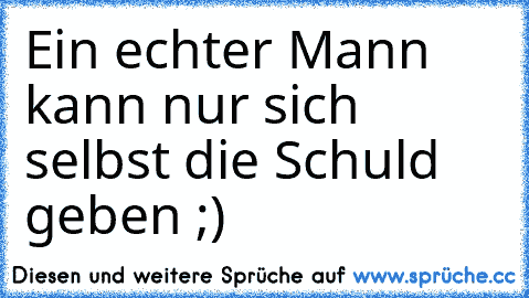 Ein echter Mann kann nur sich selbst die Schuld geben ;)