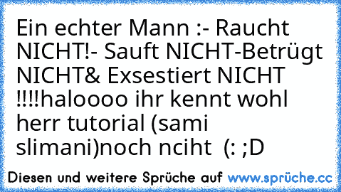 Ein echter Mann :
- Raucht NICHT!
- Sauft NICHT
-Betrügt NICHT
& Exsestiert NICHT !!!!
haloooo ihr kennt wohl herr tutorial (sami slimani)
noch nciht ♥ (: ;D