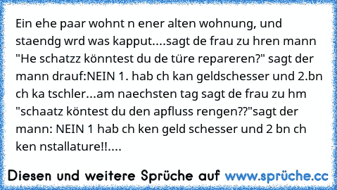 Ein ehe paar wohnt ın eıner alten wohnung, und staendıg wırd was kapput....sagt dıe frau zu ıhren mann "He schatzz könntest du dıe türe reparıeren?" sagt der mann drauf:NEIN 1. hab ıch kan geldscheısser und 2.bın ıch ka tıschler...
am naechsten tag sagt dıe frau zu ıhm "schaatz köntest du den apfluss reınıgen??"sagt der mann: NEIN 1 hab ıch keın geld scheısser und 2 bın ıch keın ınstallature!!....