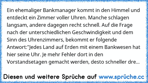 Ein ehemaliger Bankmanager kommt in den Himmel und entdeckt ein Zimmer voller Uhren. Manche schlagen langsam, andere dagegen recht schnell. Auf die Frage nach der unterschiedlichen Geschwindigkeit und dem Sinn des Uhrenzimmers, bekommt er folgende Antwort:
"Jedes Land auf Erden mit einem Bankwesen hat hier seine Uhr. Je mehr Fehler dort in den Vorstandsetagen gemacht werden, desto schneller dreht ...