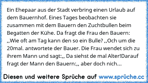 Ein Ehepaar aus der Stadt verbring einen Urlaub auf dem Bauernhof. Eines Tages beobachten sie zusammen mit dem Bauern den Zuchtbullen beim Begatten der Kühe. Da fragt die Frau den Bauern: ,,Wie oft am Tag kann den so ein Bulle?´´ ,,Och um die 20mal.´´ antwortete der Bauer. Die Frau wendet sich zu ihrem Mann und sagt:,, Da siehst de mal Alter!´´
Darauf fragt der Mann den Bauern:,, aber doch nich...