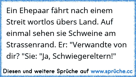 Ein Ehepaar fährt nach einem Streit wortlos übers Land. Auf einmal sehen sie Schweine am Strassenrand. 
Er: "Verwandte von dir? "
Sie: "Ja, Schwiegereltern!"