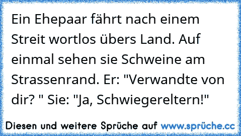 Ein Ehepaar fährt nach einem Streit wortlos übers Land. Auf einmal sehen sie Schweine am Strassenrand. Er: "Verwandte von dir? " Sie: "Ja, Schwiegereltern!"