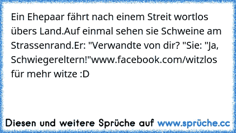 Ein Ehepaar fährt nach einem Streit wortlos übers Land.
Auf einmal sehen sie Schweine am Strassenrand.
Er: "Verwandte von dir? "
Sie: "Ja, Schwiegereltern!"
www.facebook.com/witzlos für mehr witze :D