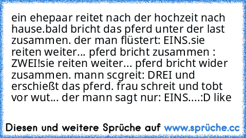 ein ehepaar reitet nach der hochzeit nach hause.
bald bricht das pferd unter der last zusammen. der man flüstert
: EINS.
sie reiten weiter... pferd bricht zusammen : ZWEI!
sie reiten weiter... pferd bricht wider zusammen. mann scgreit: DREI und erschießt das pferd. frau schreit und tobt vor wut... der mann sagt nur: EINS....
:D like