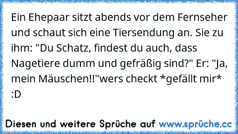 Ein Ehepaar sitzt abends vor dem Fernseher und schaut sich eine Tiersendung an. Sie zu ihm: "Du Schatz, findest du auch, dass Nagetiere dumm und gefräßig sind?" Er: "Ja, mein Mäuschen!!"
wers checkt *gefällt mir*  :D