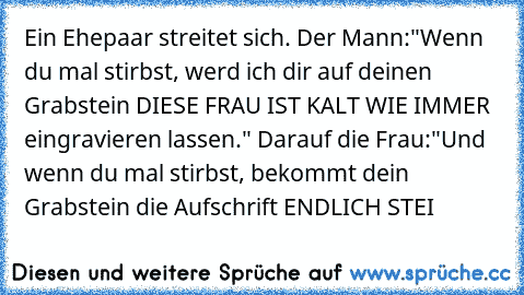 Ein Ehepaar streitet sich. Der Mann:"Wenn du mal stirbst, werd ich dir auf deinen Grabstein DIESE FRAU IST KALT WIE IMMER eingravieren lassen." Darauf die Frau:"Und wenn du mal stirbst, bekommt dein Grabstein die Aufschrift ENDLICH STEI