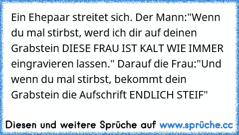 Ein Ehepaar streitet sich. Der Mann:"Wenn du mal stirbst, werd ich dir auf deinen Grabstein DIESE FRAU IST KALT WIE IMMER eingravieren lassen." Darauf die Frau:"Und wenn du mal stirbst, bekommt dein Grabstein die Aufschrift ENDLICH STEIF"