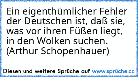 Ein eigenthümlicher Fehler der Deutschen ist, daß sie, was vor ihren Füßen liegt, in den Wolken suchen. (Arthur Schopenhauer)