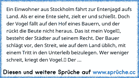 Ein Einwohner aus Stockholm fährt zur Entenjagd aufs Land. Als er eine Ente sieht, zielt er und schießt. Doch der Vogel fällt auf den Hof eines Bauern, und der rückt die Beute nicht heraus. „Das ist mein Vogel“, besteht der Städter auf seinem Recht. Der Bauer schlägt vor, den Streit, wie auf dem Land üblich, mit einem Tritt in den Unterleib beizulegen. „Wer weniger schreit, kriegt den Vogel.“ D...