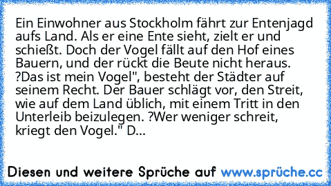 Ein Einwohner aus Stockholm fährt zur Entenjagd aufs Land. Als er eine Ente sieht, zielt er und schießt. Doch der Vogel fällt auf den Hof eines Bauern, und der rückt die Beute nicht heraus. ?Das ist mein Vogel", besteht der Städter auf seinem Recht. Der Bauer schlägt vor, den Streit, wie auf dem Land üblich, mit einem Tritt in den Unterleib beizulegen. ?Wer weniger schreit, kriegt den Vogel." D...