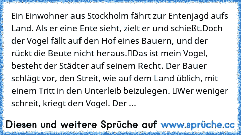 Ein Einwohner aus Stockholm fährt zur Entenjagd aufs Land. Als er eine Ente sieht, zielt er und schießt.
Doch der Vogel fällt auf den Hof eines Bauern, und der rückt die Beute nicht heraus.
“Das ist mein Vogel”, besteht der Städter auf seinem Recht. Der Bauer schlägt vor, den Streit, wie auf dem Land üblich, mit einem Tritt in den Unterleib beizulegen. “Wer weniger schreit, kriegt den Vogel.” D...