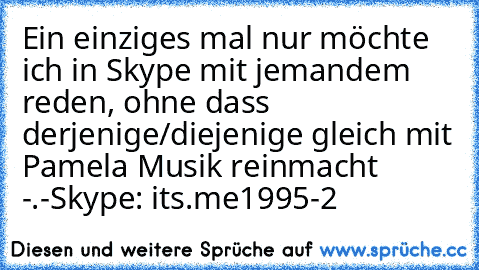 Ein einziges mal nur möchte ich in Skype mit jemandem reden, ohne dass derjenige/diejenige gleich mit Pamela Musik reinmacht -.-
Skype: its.me1995-2