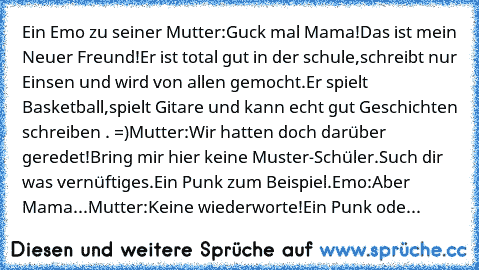 Ein Emo zu seiner Mutter:Guck mal Mama!Das ist mein Neuer Freund!Er ist total gut in der schule,schreibt nur Einsen und wird von allen gemocht.Er spielt Basketball,spielt Gitare und kann echt gut Geschichten schreiben . =)
Mutter:Wir hatten doch darüber geredet!Bring mir hier keine Muster-Schüler.Such dir was vernüftiges.Ein Punk zum Beispiel.
Emo:Aber Mama...
Mutter:Keine wiederworte!Ein Punk ...