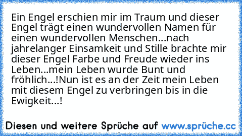 Ein Engel erschien mir im Traum und dieser Engel trägt einen wundervollen Namen für einen wundervollen Menschen...nach jahrelanger Einsamkeit und Stille brachte mir dieser Engel Farbe und Freude wieder ins Leben...mein Leben wurde Bunt und fröhlich...!
Nun ist es an der Zeit mein Leben mit diesem Engel zu verbringen bis in die Ewigkeit...! ♥