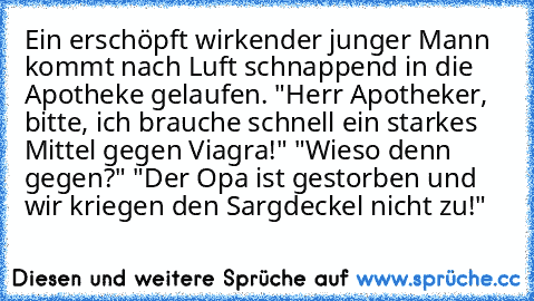 Ein erschöpft wirkender junger Mann kommt nach Luft schnappend in die Apotheke gelaufen. "Herr Apotheker, bitte, ich brauche schnell ein starkes Mittel gegen Viagra!"
 "Wieso denn gegen?"
 "Der Opa ist gestorben und wir kriegen den Sargdeckel nicht zu!"