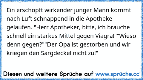 Ein erschöpft wirkender junger Mann kommt nach Luft schnappend in die Apotheke gelaufen. "Herr Apotheker, bitte, ich brauche schnell ein starkes Mittel gegen Viagra!"
"Wieso denn gegen?"
"Der Opa ist gestorben und wir kriegen den Sargdeckel nicht zu!"