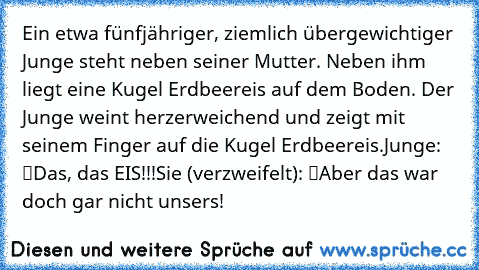 Ein etwa fünfjähriger, ziemlich übergewichtiger Junge steht neben seiner Mutter. Neben ihm liegt eine Kugel Erdbeereis auf dem Boden. Der Junge weint herzerweichend und zeigt mit seinem Finger auf die Kugel Erdbeereis.
Junge: “Das, das… EIS!!!”
Sie (verzweifelt): “Aber das war doch gar nicht unsers!”