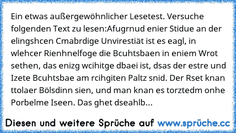 Ein etwas außergewöhnlicher Lesetest. Versuche folgenden Text zu lesen:
Afugrnud enier Stidue an der elingshcen Cmabrdige Unvirestiät ist es eagl, in wlehcer Rienhnelfoge die Bcuhtsbaen in eniem Wrot sethen, das enizg wcihitge dbaei ist, dsas der estre und Izete Bcuhtsbae am rcihgiten Paltz snid. Der Rset knan ttolaer Bölsdinn sien, und man knan es torztedm onhe Porbelme Iseen. Das ghet dseahlb...