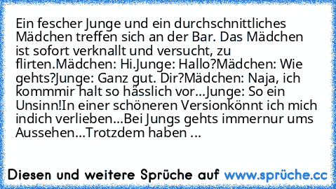 Ein fescher Junge und ein durchschnittliches Mädchen treffen sich an der Bar. Das Mädchen ist sofort verknallt und versucht, zu flirten.
Mädchen: Hi.
Junge: Hallo?
Mädchen: Wie gehts?
Junge: Ganz gut. Dir?
Mädchen: Naja, ich komm
mir halt so hässlich vor...
Junge: So ein Unsinn!
In einer schöneren Version
könnt ich mich in
dich verlieben...
Bei Jungs gehts immer
nur ums Aussehen...
Trotzdem hab...