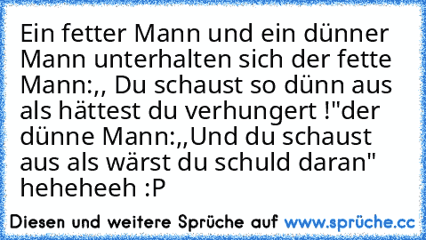 Ein fetter Mann und ein dünner Mann unterhalten sich 
der fette Mann:,, Du schaust so dünn aus als hättest du verhungert !"
der dünne Mann:,,Und du schaust aus als wärst du schuld daran"    
heheheeh :P