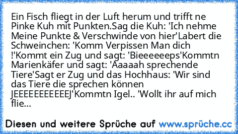 Ein Fisch fliegt in der Luft herum und trifft ne Pinke Kuh mit Punkten.
Sag die Kuh: 'Ich nehme Meine Punkte & Verschwinde von hier'
Labert die Schweinchen: 'Komm Verpissen Man dich !'
Kommt ein Zug und sagt: 'Bieeeeeeps'
Kommtn Marienkäfer und sagt: 'Aaaaah sprechende Tiere'
Sagt er Zug und das Hochhaus: 'Wir sind das Tiere die sprechen können JEEEEEEEEEEEJ'
Kommtn Igel.. 'Wollt ihr auf mich flie...