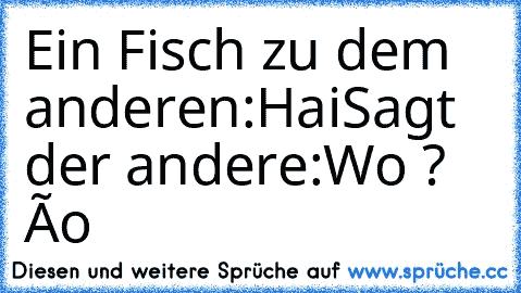 Ein Fisch zu dem anderen:Hai
Sagt der andere:Wo ? ôo