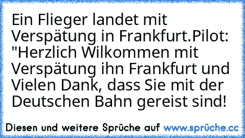 Ein Flieger landet mit Verspätung in Frankfurt.
Pilot: "Herzlich Wilkommen mit Verspätung ihn Frankfurt und Vielen Dank, dass Sie mit der Deutschen Bahn gereist sind!